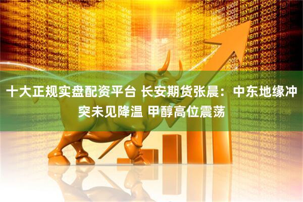 十大正规实盘配资平台 长安期货张晨：中东地缘冲突未见降温 甲醇高位震荡