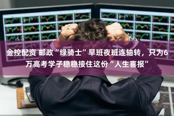 金控配资 邮政“绿骑士”早班夜班连轴转，只为6万高考学子稳稳接住这份“人生喜报”