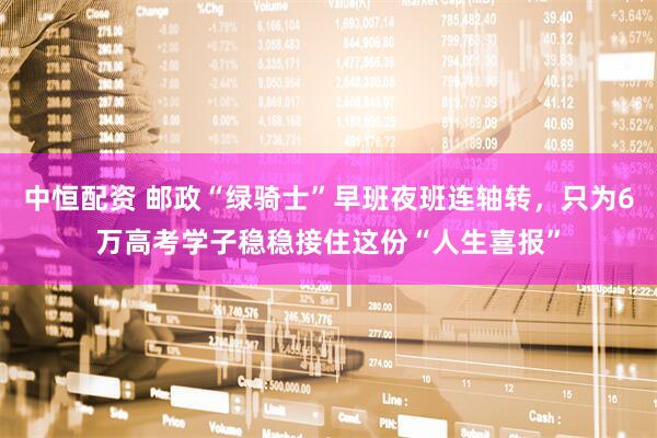 中恒配资 邮政“绿骑士”早班夜班连轴转，只为6万高考学子稳稳接住这份“人生喜报”