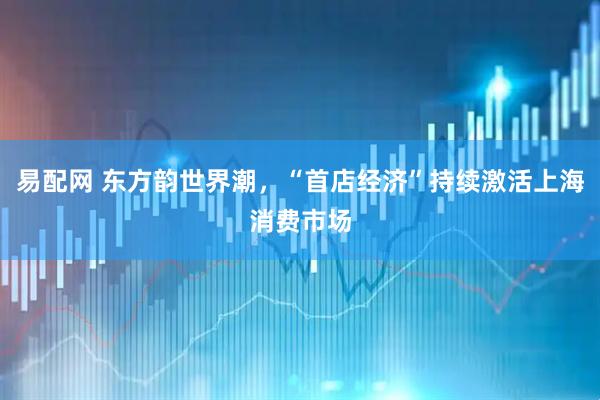 易配网 东方韵世界潮，“首店经济”持续激活上海消费市场