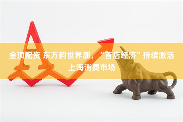 金顶配资 东方韵世界潮，“首店经济”持续激活上海消费市场