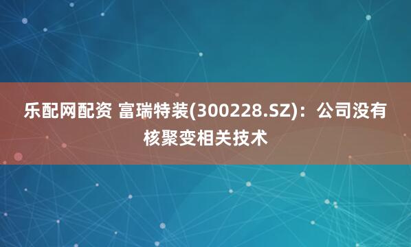 乐配网配资 富瑞特装(300228.SZ)：公司没有核聚变相关技术