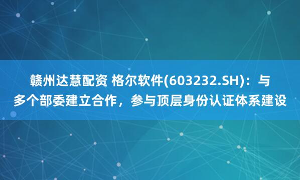 赣州达慧配资 格尔软件(603232.SH)：与多个部委建立合作，参与顶层身份认证体系建设