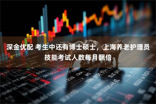 深金优配 考生中还有博士硕士，上海养老护理员技能考试人数每月翻倍