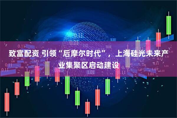 致富配资 引领“后摩尔时代”，上海硅光未来产业集聚区启动建设