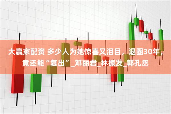 大赢家配资 多少人为她惊喜又泪目，退圈30年，竟还能“复出”_邓丽君_林振发_郭孔丞