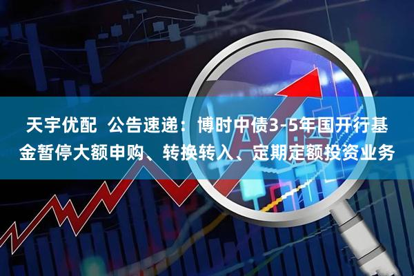 天宇优配  公告速递：博时中债3-5年国开行基金暂停大额申购、转换转入、定期定额投资业务