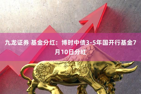 九龙证券 基金分红：博时中债3-5年国开行基金7月10日分红