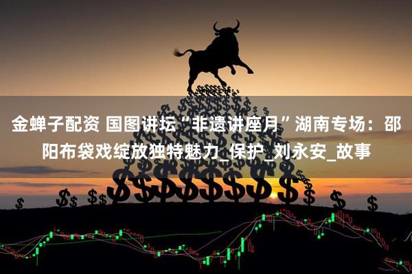 金蝉子配资 国图讲坛“非遗讲座月”湖南专场：邵阳布袋戏绽放独特魅力_保护_刘永安_故事