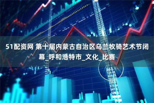 51配资网 第十届内蒙古自治区乌兰牧骑艺术节闭幕_呼和浩特市_文化_比赛
