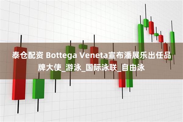 泰仓配资 Bottega Veneta宣布潘展乐出任品牌大使_游泳_国际泳联_自由泳