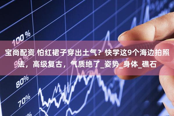 宝尚配资 怕红裙子穿出土气？快学这9个海边拍照法，高级复古，气质绝了_姿势_身体_礁石