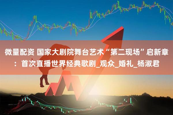 微量配资 国家大剧院舞台艺术“第二现场”启新章：首次直播世界经典歌剧_观众_婚礼_杨淑君