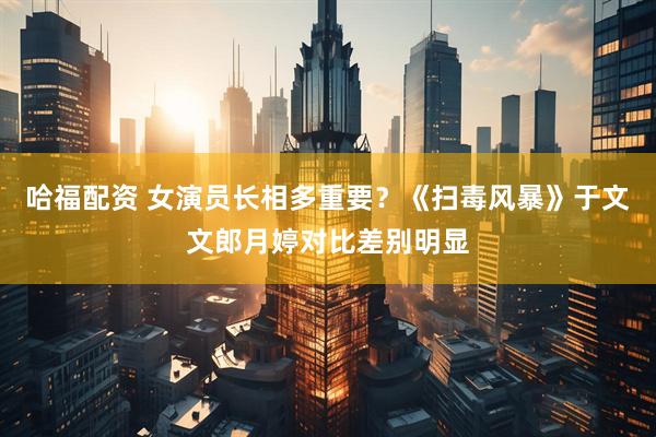 哈福配资 女演员长相多重要？《扫毒风暴》于文文郎月婷对比差别明显