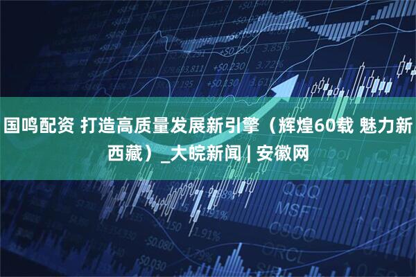 国鸣配资 打造高质量发展新引擎（辉煌60载 魅力新西藏）_大皖新闻 | 安徽网