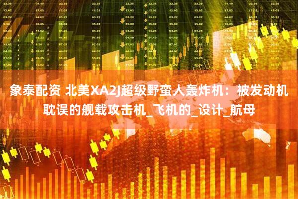 象泰配资 北美XA2J超级野蛮人轰炸机：被发动机耽误的舰载攻击机_飞机的_设计_航母