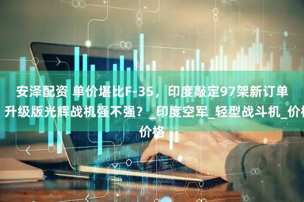 安泽配资 单价堪比F-35，印度敲定97架新订单：升级版光辉战机强不强？_印度空军_轻型战斗机_价格