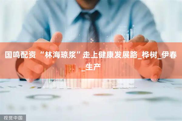 国鸣配资 “林海琼浆”走上健康发展路_桦树_伊春_生产