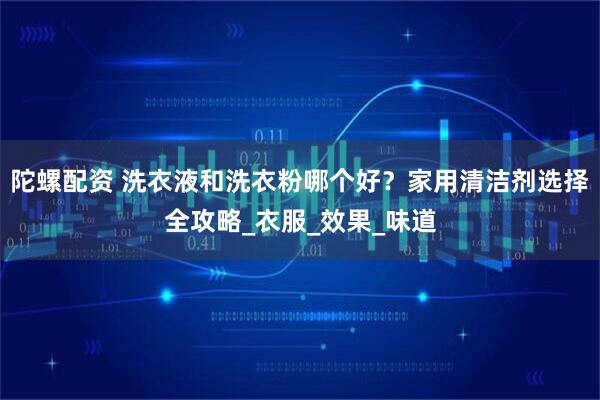 陀螺配资 洗衣液和洗衣粉哪个好？家用清洁剂选择全攻略_衣服_效果_味道