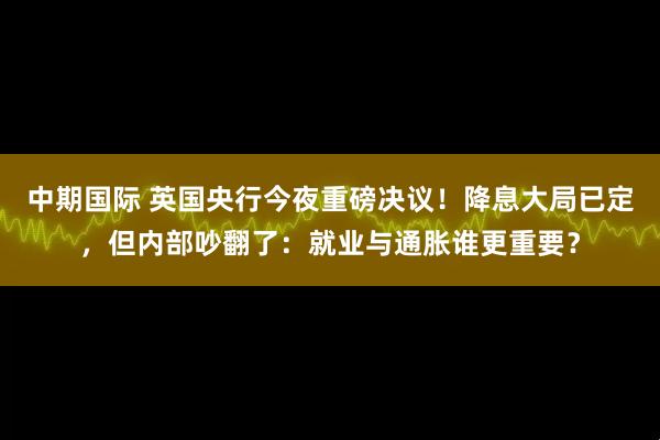 中期国际 英国央行今夜重磅决议！降息大局已定，但内部吵翻了：就业与通胀谁更重要？