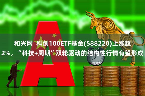 和兴网  科创100ETF基金(588220)上涨超2%，“科技+周期”双轮驱动的结构性行情有望形成