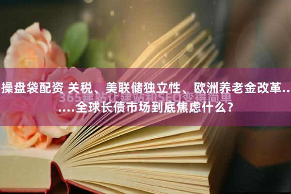 操盘袋配资 关税、美联储独立性、欧洲养老金改革......全球长债市场到底焦虑什么？