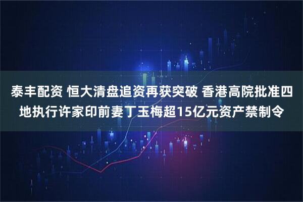 泰丰配资 恒大清盘追资再获突破 香港高院批准四地执行许家印前妻丁玉梅超15亿元资产禁制令