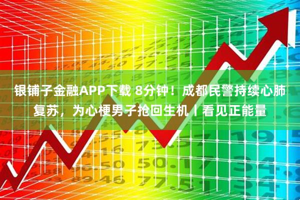 银铺子金融APP下载 8分钟！成都民警持续心肺复苏，为心梗男子抢回生机丨看见正能量