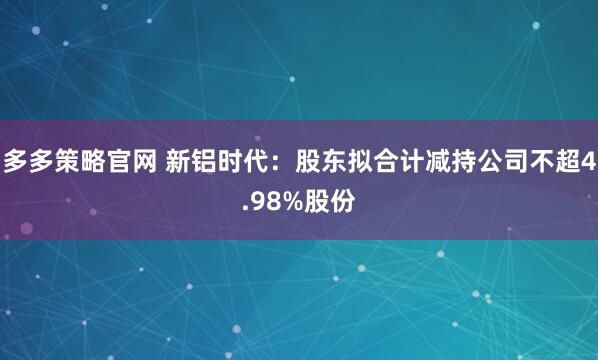 多多策略官网 新铝时代：股东拟合计减持公司不超4.98%股份