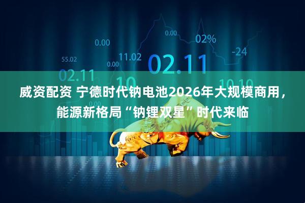 威资配资 宁德时代钠电池2026年大规模商用，能源新格局“钠锂双星”时代来临