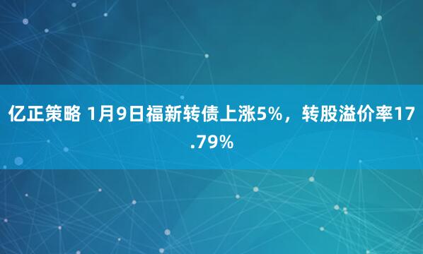 亿正策略 1月9日福新转债上涨5%，转股溢价率17.79%