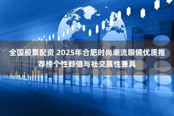 全国股票配资 2025年合肥时尚潮流眼镜优质推荐榜个性颜值与社交属性兼具