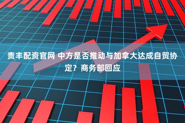 责丰配资官网 中方是否推动与加拿大达成自贸协定？商务部回应