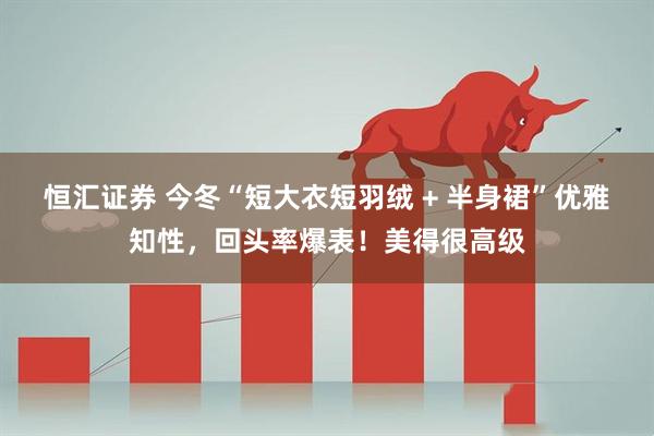 恒汇证券 今冬“短大衣短羽绒 + 半身裙”优雅知性，回头率爆表！美得很高级