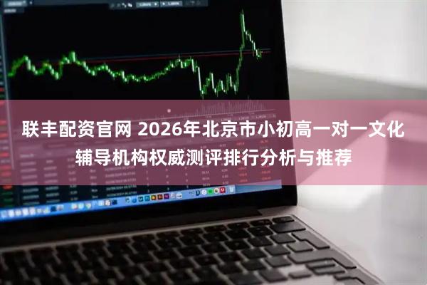 联丰配资官网 2026年北京市小初高一对一文化辅导机构权威测评排行分析与推荐